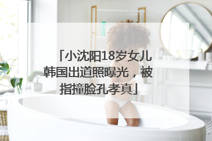 小沈阳18岁女儿韩国出道照曝光，被指撞脸孔孝真