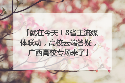 就在今天！8省主流媒体联动，高校云端答疑，广西高校专场来了