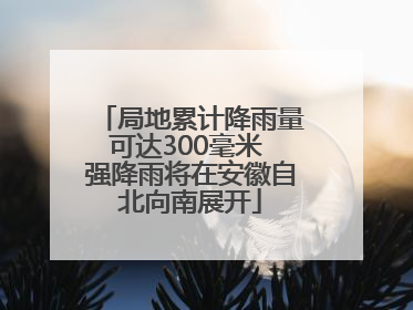 局地累计降雨量可达300毫米 强降雨将在安徽自北向南展开