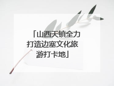山西天镇全力打造边塞文化旅游打卡地