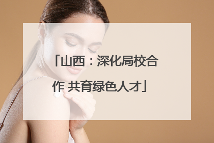 山西：深化局校合作 共育绿色人才