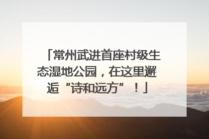 常州武进首座村级生态湿地公园，在这里邂逅“诗和远方”！