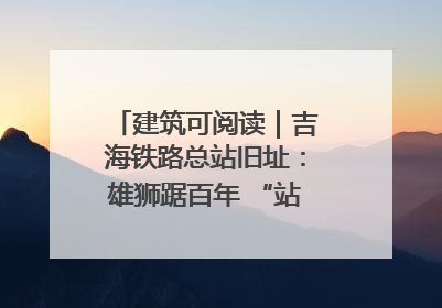 建筑可阅读｜吉海铁路总站旧址：雄狮踞百年 “站”写传承史