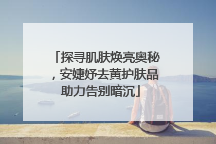 探寻肌肤焕亮奥秘，安婕妤去黄护肤品助力告别暗沉