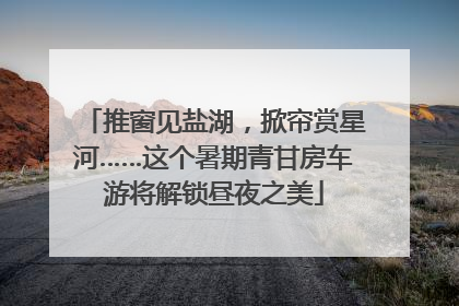 推窗见盐湖，掀帘赏星河……这个暑期青甘房车游将解锁昼夜之美