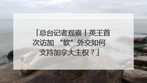总台记者观察丨英王首次访加 “软”外交如何支持加拿大主权？