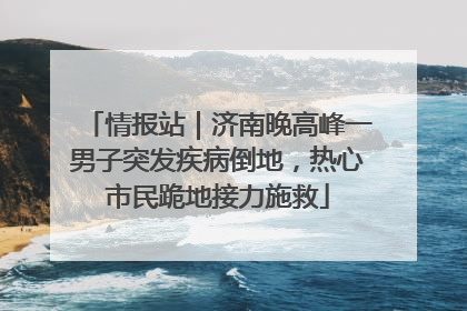 情报站｜济南晚高峰一男子突发疾病倒地，热心市民跪地接力施救