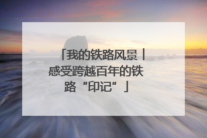 我的铁路风景︱感受跨越百年的铁路“印记”