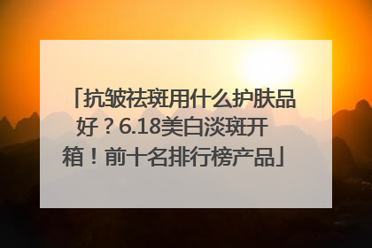 抗皱祛斑用什么护肤品好？6.18美白淡斑开箱！前十名排行榜产品