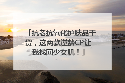 抗老抗氧化护肤品干货，这两款逆龄CP让我找回少女肌！