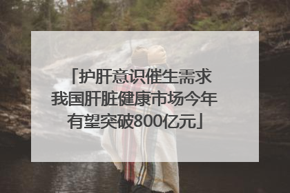 护肝意识催生需求 我国肝脏健康市场今年有望突破800亿元