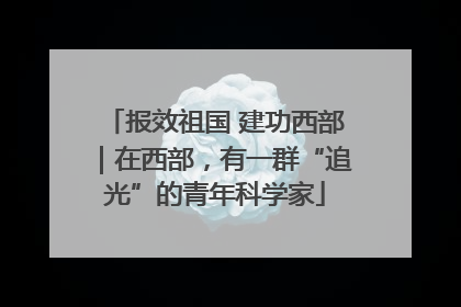 报效祖国 建功西部｜在西部，有一群“追光”的青年科学家