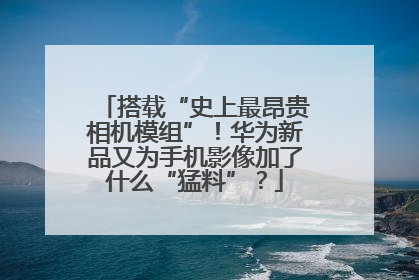 搭载“史上最昂贵相机模组”！华为新品又为手机影像加了什么“猛料”？