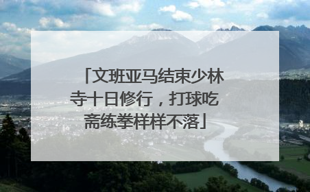 文班亚马结束少林寺十日修行，打球吃斋练拳样样不落