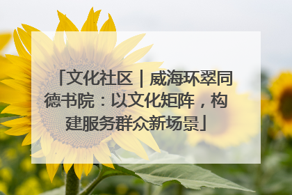 文化社区｜威海环翠同德书院：以文化矩阵，构建服务群众新场景