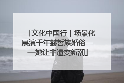文化中国行｜场景化展演千年赫哲族婚俗——她让非遗变新潮