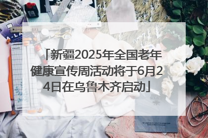 新疆2025年全国老年健康宣传周活动将于6月24日在乌鲁木齐启动