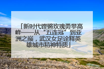 新时代铿锵玫瑰勇攀高峰——从“五连冠”到亚洲之巅，武汉女足诠释英雄城市精神特质