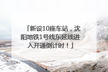 新设10座车站，沈阳地铁1号线东延线进入开通倒计时！