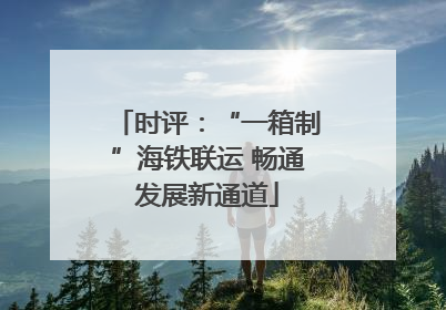 时评：“一箱制”海铁联运 畅通发展新通道