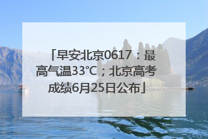 早安北京0617：最高气温33℃；北京高考成绩6月25日公布