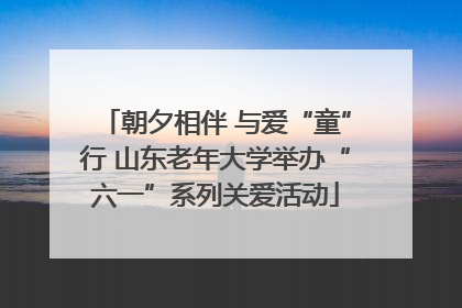 朝夕相伴 与爱“童”行 山东老年大学举办“六一”系列关爱活动