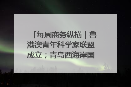 每周商务纵横｜鲁港澳青年科学家联盟成立；青岛西海岸国际能源自贸港启用