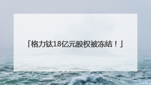 格力钛18亿元股权被冻结！