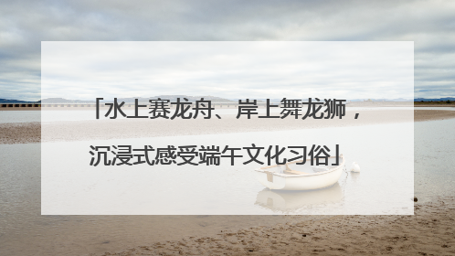 水上赛龙舟、岸上舞龙狮，沉浸式感受端午文化习俗