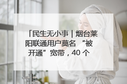 民生无小事｜烟台莱阳联通用户莫名 “被开通”宽带，40 个月扣费无人知