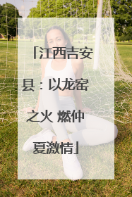 江西吉安县：以龙窑之火 燃仲夏激情