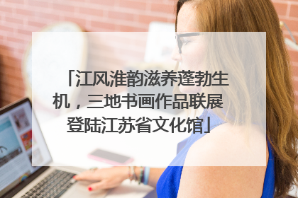 江风淮韵滋养蓬勃生机，三地书画作品联展登陆江苏省文化馆