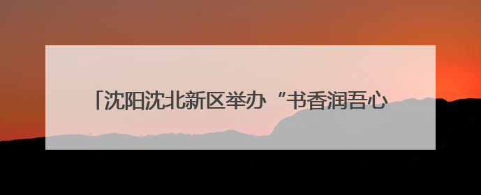 沈阳沈北新区举办“书香润吾心 阅读悦美好”读书市集活动