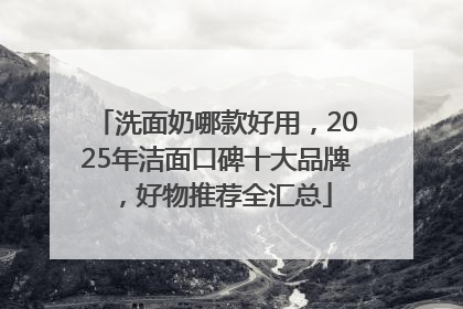 洗面奶哪款好用，2025年洁面口碑十大品牌，好物推荐全汇总