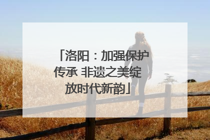 洛阳：加强保护传承 非遗之美绽放时代新韵