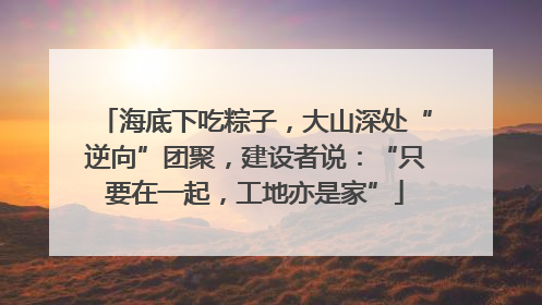 海底下吃粽子，大山深处“逆向”团聚，建设者说：“只要在一起，工地亦是家”
