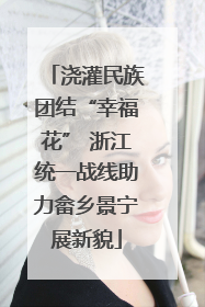 浇灌民族团结“幸福花” 浙江统一战线助力畲乡景宁展新貌
