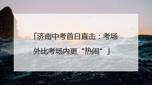 济南中考首日直击：考场外比考场内更“热闹”