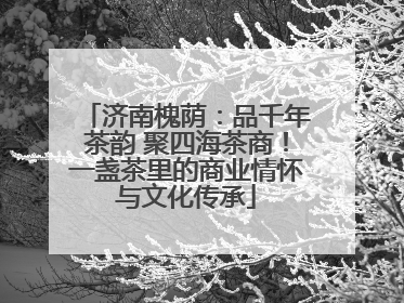 济南槐荫：品千年茶韵 聚四海茶商！一盏茶里的商业情怀与文化传承