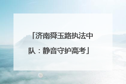 济南舜玉路执法中队：静音守护高考