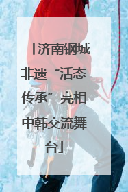 济南钢城非遗“活态传承”亮相中韩交流舞台