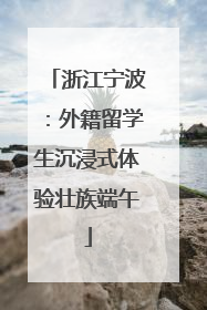 浙江宁波：外籍留学生沉浸式体验壮族端午