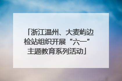 浙江温州、大麦屿边检站组织开展“六一”主题教育系列活动