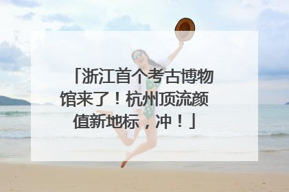 浙江首个考古博物馆来了！杭州顶流颜值新地标，冲！
