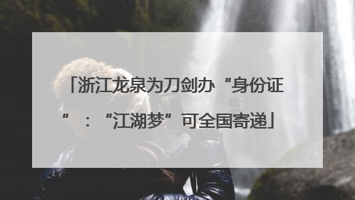 浙江龙泉为刀剑办“身份证”：“江湖梦”可全国寄递