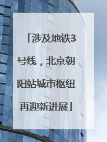 涉及地铁3号线，北京朝阳站城市枢纽再迎新进展