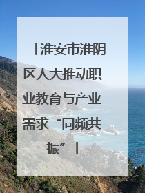淮安市淮阴区人大推动职业教育与产业需求“同频共振”
