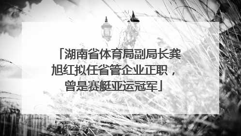 湖南省体育局副局长龚旭红拟任省管企业正职，曾是赛艇亚运冠军