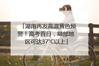 湖南再发高温黄色预警！高考首日，局部地区可达37℃以上
