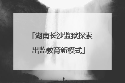 湖南长沙监狱探索出监教育新模式